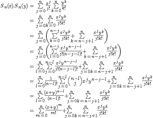 \large\begin{tabular}{rcl} S_n(x).S_n(y) & = & \bigsum_{j=0}^n \frac {x^j} {j!} \bigsum_{k=0}^n \frac {y^k} {k!} \\ & = & \bigsum_{j=0}^n \bigsum_{k=0}^n \frac {x^j y^{k}} {j! k!} \\ & = & \bigsum_{j=0}^n \( \bigsum_{k=0}^{n-j} \frac {x^j y^{k}} {j! k!} + \bigsum_{k=n-j+1}^{n} \frac {x^j y^{k}} {j! k!} \) \\ & = & \bigsum_{j=0}^n \( \bigsum_{l=0}^{n-j} \frac {x^j y^{n-j-l}} {j! (n-j-l)!} + \bigsum_{k=n-j+1}^{n} \frac {x^j y^{k}} {j! k!} \) \\ & = & \bigsum_{l=0}^{n}\bigsum_{j=0}^{n-l} \frac {x^j y^{n-j-l}} {j! (n-j-l)!} + \bigsum_{j=0}^n \bigsum_{k=n-j+1}^{n} \frac {x^j y^{k}} {j! k!} \\ & = & \bigsum_{l=0}^{n} \frac 1 {(n-l)!} \bigsum_{j=0}^{n-l} \( \array{n-l\\j} \) x^j y^{n-j-l} + \bigsum_{j=0}^n \bigsum_{k=n-j+1}^{n} \frac {x^j y^{k}} {j! k!} \\ & = & \bigsum_{l=0}^{n} \frac {(x+y)^{n-l}} {(n-l)!} + \bigsum_{j=0}^n \bigsum_{k=n-j+1}^{n} \frac {x^j y^{k}} {j! k!} \\ & = & \bigsum_{m=0}^{n} \frac {(x+y)^{m}} {m!} + \bigsum_{j=0}^n \bigsum_{k=n-j+1}^{n} \frac {x^j y^{k}} {j! k!}\end{tabular} 